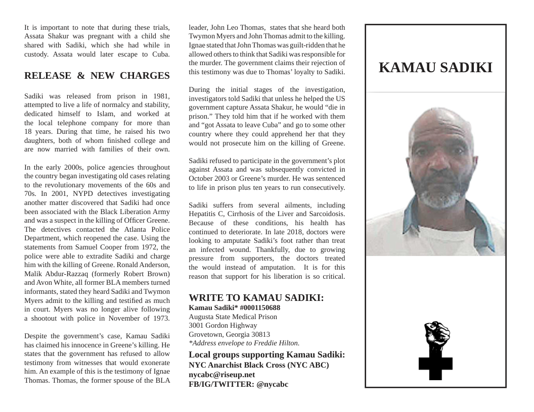 It is important to note that during these trials, Assata Shakur was pregnant with a child she shared with Sadiki, which she had while in custody. Assata would later escape to Cuba.  RELEASE & NEW CHARGES  Sadiki was released from prison in 1981, attempted to live a life of normalcy and stability, dedicated himself to Islam, and worked at the local telephone company for more than 18 years. During that time, he raised his two daughters, both of whom finished college and are now married with families of their own.  In the early 20005, police agencies throughout the country began investigating old cases relating to the revolutionary movements of the 60s and 70s. In 2001, NYPD detectives investigating another matter discovered that Sadiki had once been associated with the Black Liberation Army and was a suspect in the killing of Officer Greene. The detectives contacted the Atlanta Police Department, which reopened the case. Using the statements from Samuel Cooper from 1972, the police were able to extradite Sadiki and charge him with the killing of Greene. Ronald Anderson, Malik Abdur-Razzaq (formerly Robert Brown) and Avon White, all former BLA members turned informants, stated they heard Sadiki and Twymon Myers admit to the killing and testified as much in court. Myers was no longer alive following a shootout with police in November of 1973  Despite the govemment’s case, Kamau Sadiki has claimed his innocence in Greene’s killing. He states that the government has refused to allow testimony from witnesses that would exonerate him. An example of this is the testimony of Ignae ‘Thomas. Thomas, the former spouse of the BLA  leader, John Leo Thomas, states that she heard both ‘Twymon Myers and John Thomas admit to the killing. Ignae stated that John Thomas was guilt-ridden that he allowed others to think that Sadiki was responsible for the murder. The government claims their rejection of this testimony was due to Thomas’ loyalty to Sadiki.  During the initial stages of the investigation, investigators told Sadiki that unless he helped the US government capture Assata Shakur, he would “die in prison.” They told him that if he worked with them and “got Assata to leave Cuba” and go to some other country where they could apprehend her that they would not prosecute him on the killing of Greene.  Sadiki refused to participate in the government’s plot against Assata and was subsequently convicted in October 2003 or Greene’s murder. He was sentenced to life in prison plus ten years to run consecutively.  Sadiki suffers from several ailments, including Hepatitis C, Cirthosis of the Liver and Sarcoidosis. Because of these conditions, his health has continued to deteriorate. In late 2018, doctors were looking to amputate Sadiki’s foot rather than treat an infected wound. Thankfully, due to growing pressure from supporters, the doctors treated the would instead of amputation. It is for this reason that support for his liberation is so critical.  WRITE TO KAMAU SADIKI: Kamau Sadiki* #0001150688  Augusta State Medical Prison  3001 Gordon Highway  Grovetown, Georgia 30813  *Address envelope to Freddie Hilton.  Local groups supporting Kamau Sadiki NYC Anarchist Black Cross (NYC ABC) nycabc@riseup.net  FB/IG/TWITTER: @nycabc  KAMAU SADIKI  